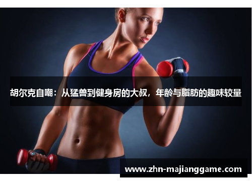 胡尔克自嘲：从猛兽到健身房的大叔，年龄与脂肪的趣味较量