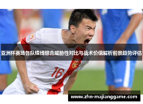亚洲杯赛场各队锋线组合威胁性对比与战术价值解析前景趋势评估