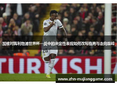 加维对阵利物浦世界杯一战中的决定性表现如何改写格局与走向巅峰