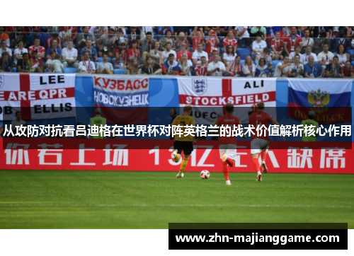 从攻防对抗看吕迪格在世界杯对阵英格兰的战术价值解析核心作用