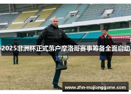 2025非洲杯正式落户摩洛哥赛事筹备全面启动