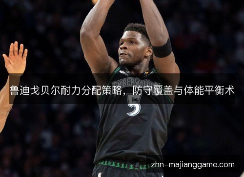 鲁迪戈贝尔耐力分配策略，防守覆盖与体能平衡术
